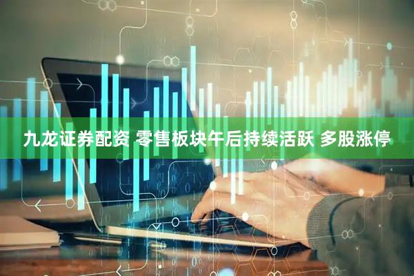 九龙证券配资 零售板块午后持续活跃 多股涨停