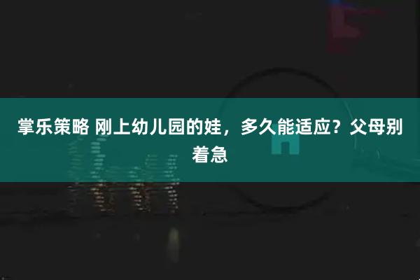 掌乐策略 刚上幼儿园的娃，多久能适应？父母别着急