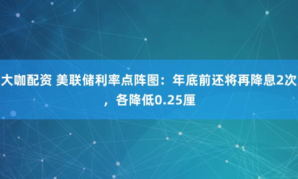 大咖配资 美联储利率点阵图：年底前还将再降息2次，各降低0.25厘