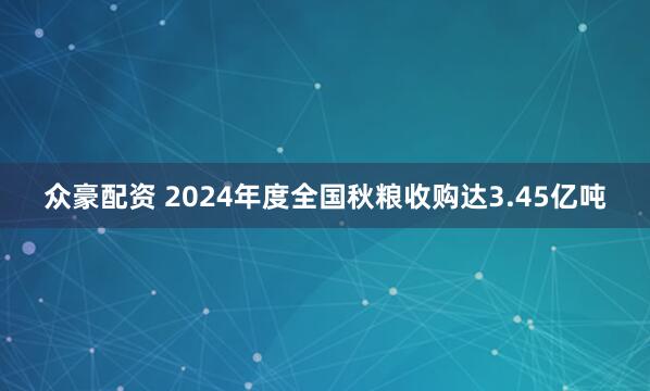 众豪配资 2024年度全国秋粮收购达3.45亿吨