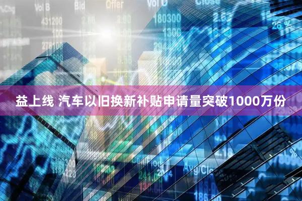 益上线 汽车以旧换新补贴申请量突破1000万份