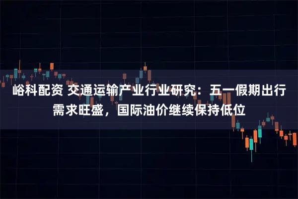 峪科配资 交通运输产业行业研究：五一假期出行需求旺盛，国际油价继续保持低位