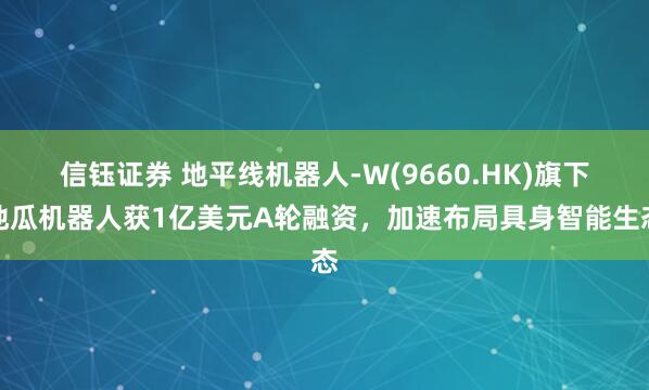 信钰证券 地平线机器人-W(9660.HK)旗下地瓜机器人获1亿美元A轮融资，加速布局具身智能生态