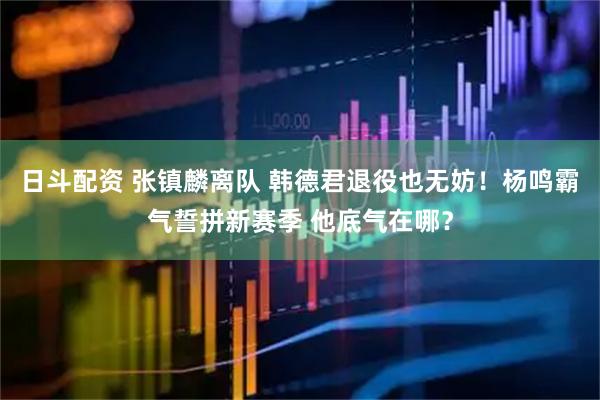 日斗配资 张镇麟离队 韩德君退役也无妨！杨鸣霸气誓拼新赛季 他底气在哪？