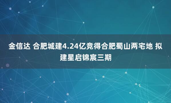 金信达 合肥城建4.24亿竞得合肥蜀山两宅地 拟建星启锦宸三期