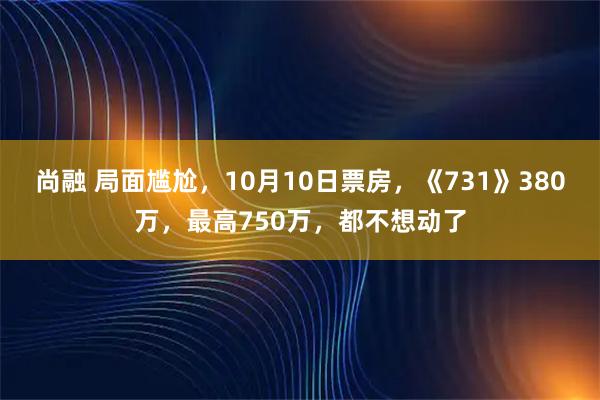 尚融 局面尴尬，10月10日票房，《731》380万，最高750万，都不想动了