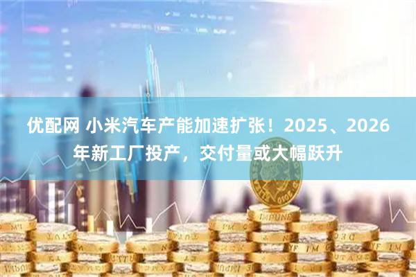 优配网 小米汽车产能加速扩张！2025、2026年新工厂投产，交付量或大幅跃升