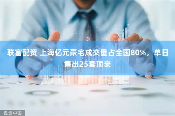 联富配资 上海亿元豪宅成交量占全国80%，单日售出25套顶豪