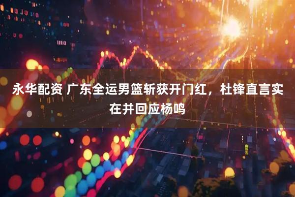 永华配资 广东全运男篮斩获开门红，杜锋直言实在并回应杨鸣