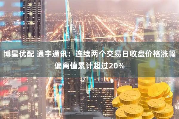 博星优配 通宇通讯：连续两个交易日收盘价格涨幅偏离值累计超过20%