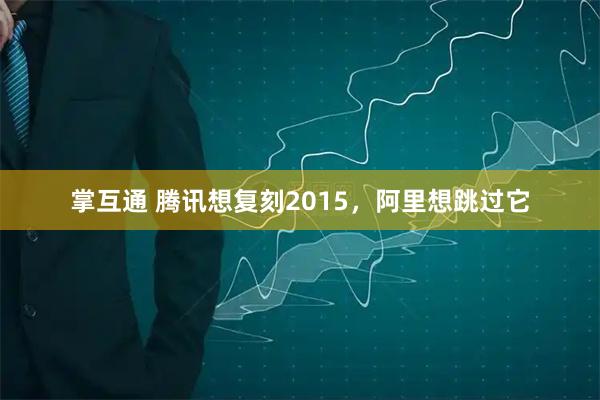 掌互通 腾讯想复刻2015，阿里想跳过它