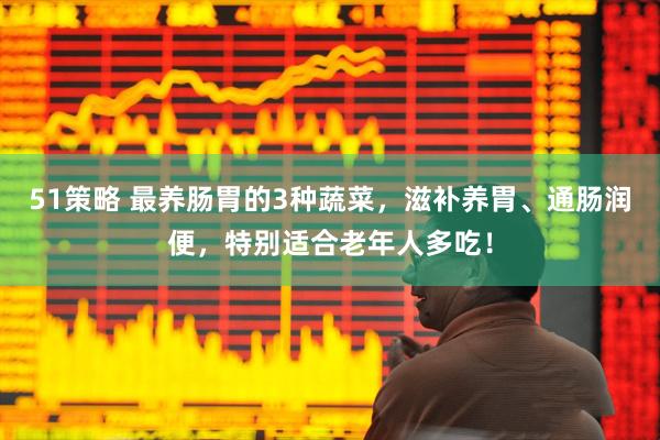 51策略 最养肠胃的3种蔬菜，滋补养胃、通肠润便，特别适合老年人多吃！