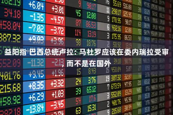 益阳指 巴西总统卢拉: 马杜罗应该在委内瑞拉受审, 而不是在国外