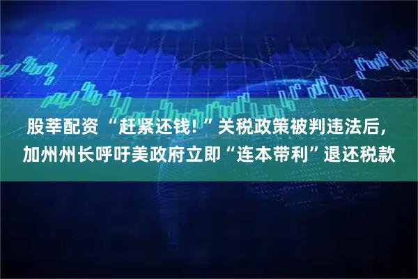 股莘配资 “赶紧还钱! ”关税政策被判违法后, 加州州长呼吁美政府立即“连本带利”退还税款