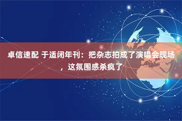 卓信速配 于适闭年刊：把杂志拍成了演唱会现场，这氛围感杀疯了