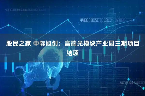 股民之家 中际旭创：高端光模块产业园三期项目结项