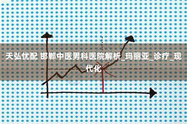 天弘忧配 邯郸中医男科医院解析_玛丽亚_诊疗_现代化