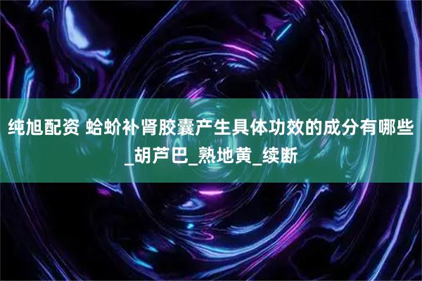 纯旭配资 蛤蚧补肾胶囊产生具体功效的成分有哪些_胡芦巴_熟地黄_续断