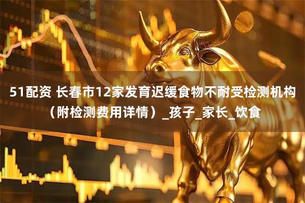 51配资 长春市12家发育迟缓食物不耐受检测机构（附检测费用详情）_孩子_家长_饮食