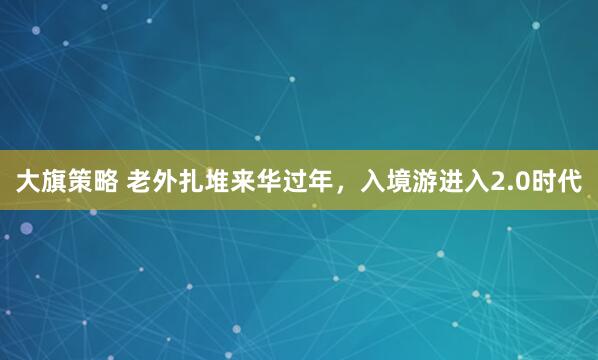 大旗策略 老外扎堆来华过年，入境游进入2.0时代